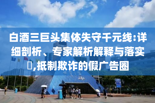 白酒三巨頭集體失守千元線:詳細剖析、專家解析解釋與落實?,抵制欺詐的假廣告圈