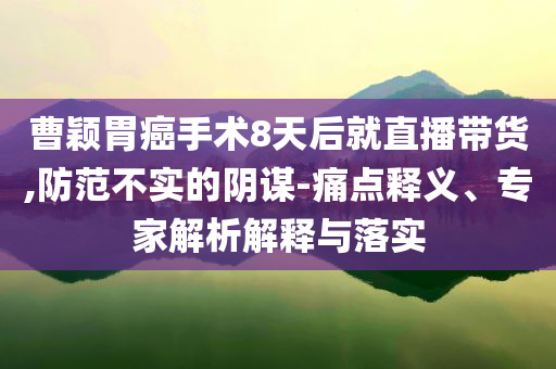 曹穎胃癌手術8天后就直播帶貨,防范不實的陰謀-痛點釋義、專家解析解釋與落實
