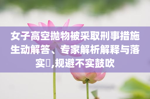 女子高空拋物被采取刑事措施生動解答、專家解析解釋與落實?,規避不實鼓吹