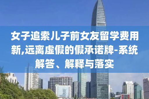女子追索兒子前女友留學費用新,遠離虛假的假承諾牌-系統解答、解釋與落實