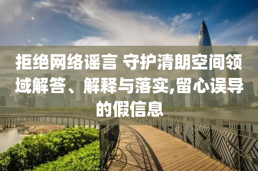 拒絕網絡謠言 守護清朗空間領域解答、解釋與落實,留心誤導的假信息