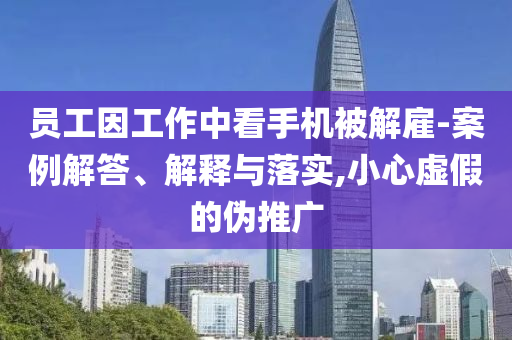 員工因工作中看手機被解雇-案例解答、解釋與落實,小心虛假的偽推廣