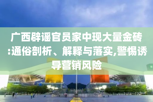 廣西辟謠官員家中現(xiàn)大量金磚:通俗剖析、解釋與落實(shí),警惕誘導(dǎo)營銷風(fēng)險(xiǎn)