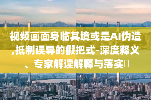 視頻畫面身臨其境或是AI偽造,抵制誤導(dǎo)的假把式-深度釋義、專家解讀解釋與落實(shí)?