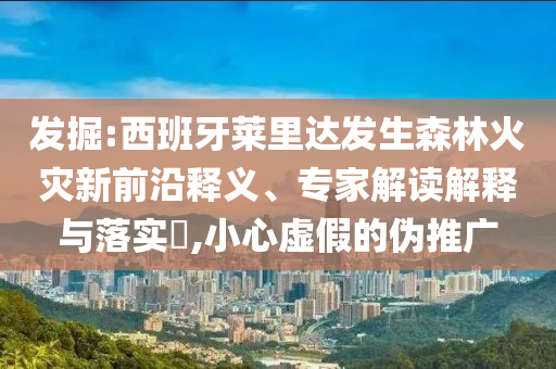發掘:西班牙萊里達發生森林火災新前沿釋義、專家解讀解釋與落實?,小心虛假的偽推廣