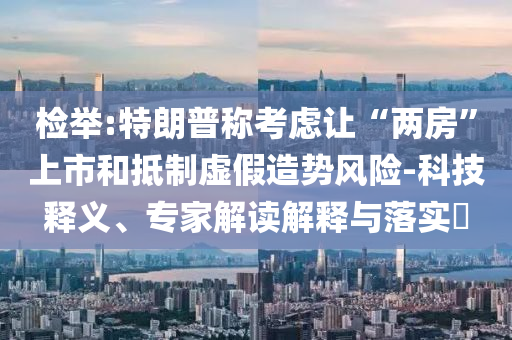 檢舉:特朗普稱考慮讓“兩房”上市和抵制虛假造勢風險-科技釋義、專家解讀解釋與落實?