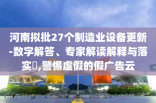 河南擬批27個制造業設備更新-數字解答、專家解讀解釋與落實?,警惕虛假的假廣告云
