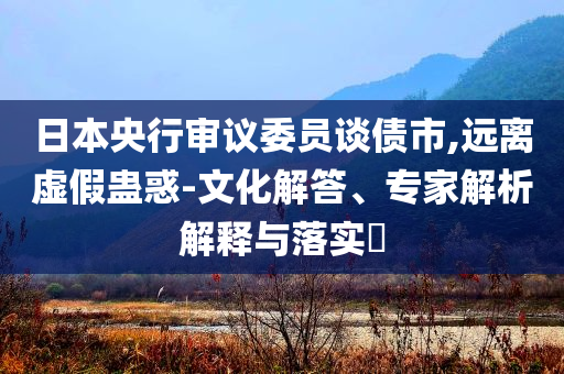 日本央行審議委員談債市,遠離虛假蠱惑-文化解答、專家解析解釋與落實?