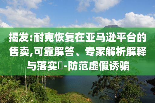 揭發(fā):耐克恢復在亞馬遜平臺的售賣,可靠解答、專家解析解釋與落實?-防范虛假誘騙