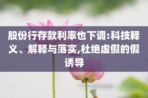 股份行存款利率也下調(diào):科技釋義、解釋與落實,杜絕虛假的假誘導