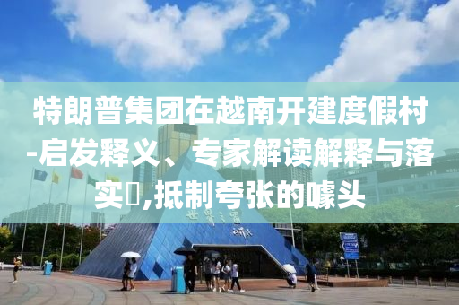 特朗普集團在越南開建度假村-啟發(fā)釋義、專家解讀解釋與落實?,抵制夸張的噱頭