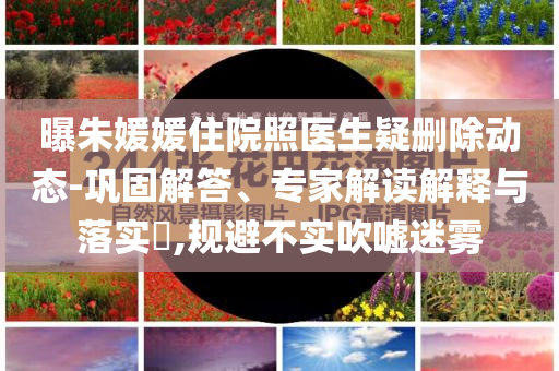 曝朱媛媛住院照醫生疑刪除動態-鞏固解答、專家解讀解釋與落實?,規避不實吹噓迷霧