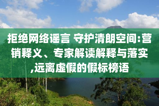 拒絕網絡謠言 守護清朗空間:營銷釋義、專家解讀解釋與落實,遠離虛假的假標榜語