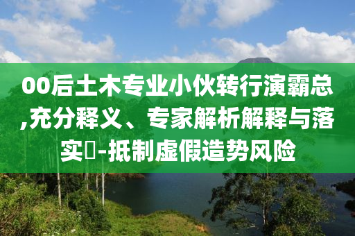 00后土木專業小伙轉行演霸總,充分釋義、專家解析解釋與落實?-抵制虛假造勢風險