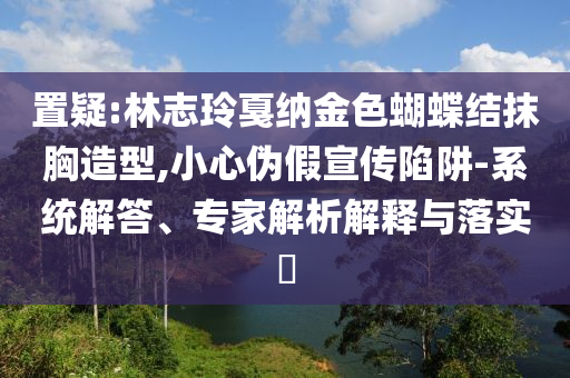 置疑:林志玲戛納金色蝴蝶結抹胸造型,小心偽假宣傳陷阱-系統解答、專家解析解釋與落實?