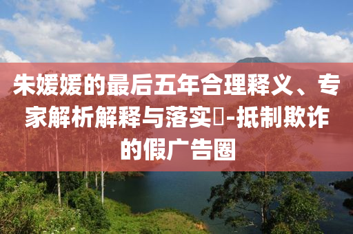朱媛媛的最后五年合理釋義、專家解析解釋與落實?-抵制欺詐的假廣告圈