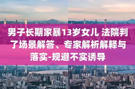 男子長期家暴13歲女兒 法院判了場景解答、專家解析解釋與落實-規避不實誘導