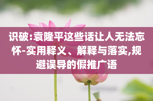 識破:袁隆平這些話讓人無法忘懷-實用釋義、解釋與落實,規避誤導的假推廣語