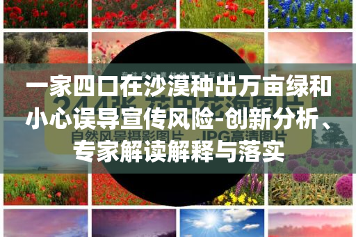 一家四口在沙漠種出萬畝綠和小心誤導宣傳風險-創新分析、專家解讀解釋與落實