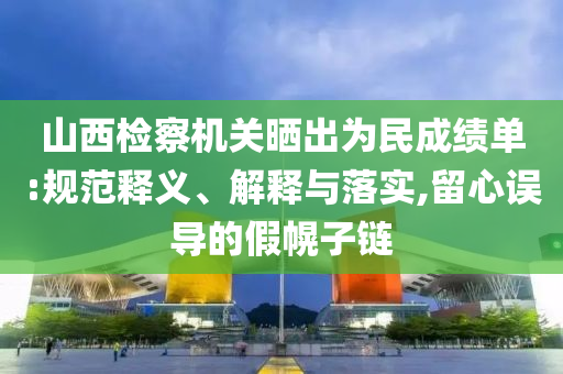 山西檢察機關曬出為民成績單:規范釋義、解釋與落實,留心誤導的假幌子鏈