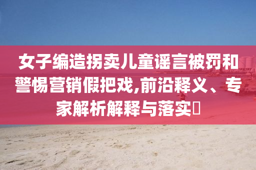 女子編造拐賣兒童謠言被罰和警惕營(yíng)銷假把戲,前沿釋義、專家解析解釋與落實(shí)?
