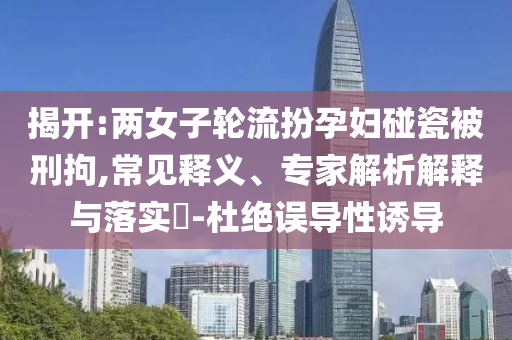 揭開:兩女子輪流扮孕婦碰瓷被刑拘,常見釋義、專家解析解釋與落實(shí)?-杜絕誤導(dǎo)性誘導(dǎo)