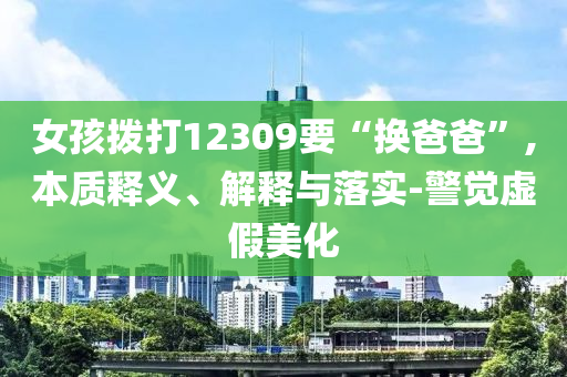 女孩撥打12309要“換爸爸”,本質(zhì)釋義、解釋與落實(shí)-警覺虛假美化