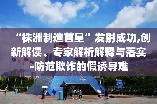 “株洲制造首星”發(fā)射成功,創(chuàng)新解讀、專家解析解釋與落實-防范欺詐的假誘導難