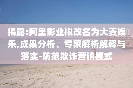 揭露:阿里影業擬改名為大麥娛樂,成果分析、專家解析解釋與落實-防范欺詐營銷模式