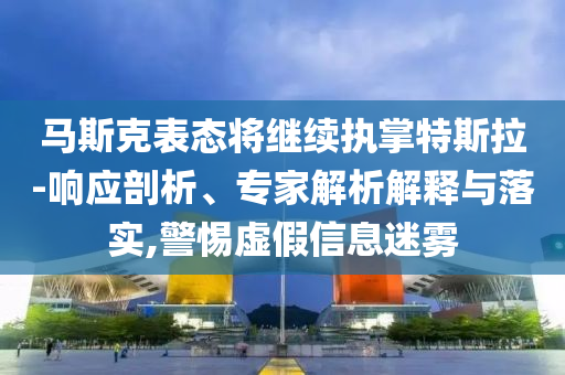 馬斯克表態將繼續執掌特斯拉-響應剖析、專家解析解釋與落實,警惕虛假信息迷霧