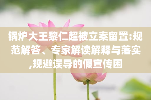 鍋爐大王黎仁超被立案留置:規范解答、專家解讀解釋與落實,規避誤導的假宣傳困