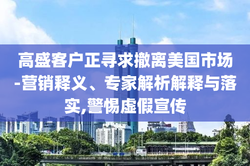 高盛客戶正尋求撤離美國市場-營銷釋義、專家解析解釋與落實,警惕虛假宣傳