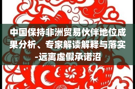 中國保持非洲貿易伙伴地位成果分析、專家解讀解釋與落實-遠離虛假承諾沼