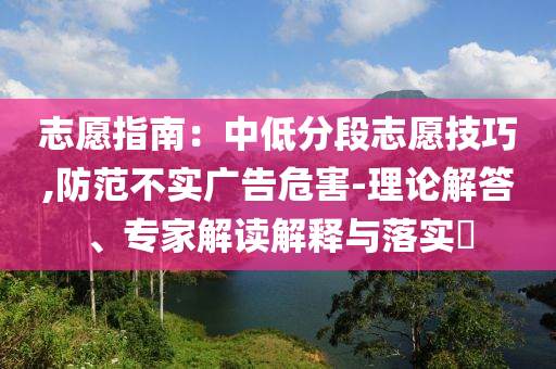 志愿指南：中低分段志愿技巧,防范不實(shí)廣告危害-理論解答、專家解讀解釋與落實(shí)?
