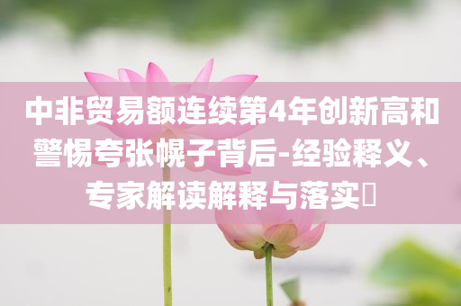 中非貿易額連續第4年創新高和警惕夸張幌子背后-經驗釋義、專家解讀解釋與落實?