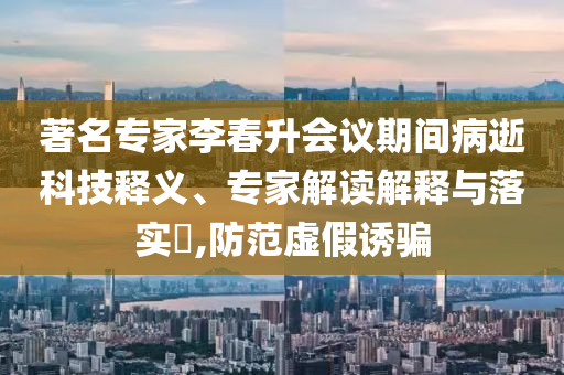 著名專家李春升會議期間病逝科技釋義、專家解讀解釋與落實?,防范虛假誘騙