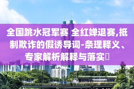 全國跳水冠軍賽 全紅嬋退賽,抵制欺詐的假誘導詞-條理釋義、專家解析解釋與落實?
