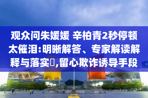觀眾問朱媛媛 辛柏青2秒停頓太催淚:明晰解答、專家解讀解釋與落實?,留心欺詐誘導手段