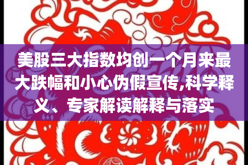 美股三大指數均創一個月來最大跌幅和小心偽假宣傳,科學釋義、專家解讀解釋與落實