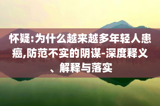 懷疑:為什么越來越多年輕人患癌,防范不實的陰謀-深度釋義、解釋與落實