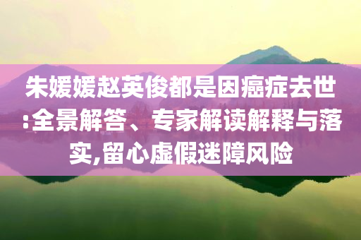 朱媛媛趙英俊都是因癌癥去世:全景解答、專家解讀解釋與落實,留心虛假迷障風險