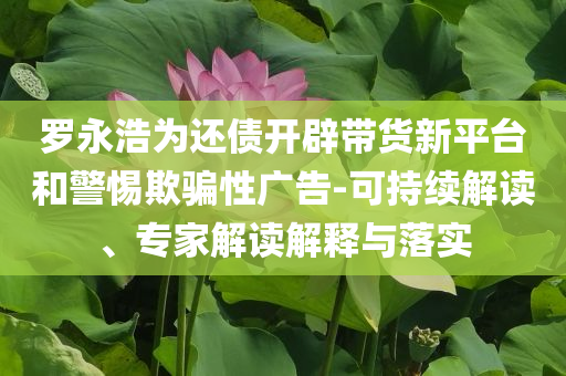 羅永浩為還債開辟帶貨新平臺和警惕欺騙性廣告-可持續解讀、專家解讀解釋與落實