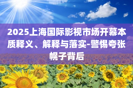 2025上海國際影視市場開幕本質釋義、解釋與落實-警惕夸張幌子背后