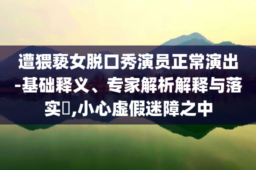 遭猥褻女脫口秀演員正常演出-基礎釋義、專家解析解釋與落實?,小心虛假迷障之中
