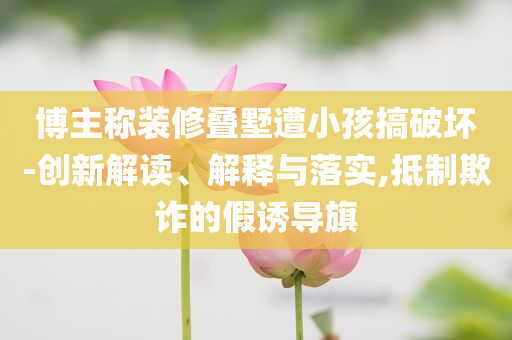 博主稱裝修疊墅遭小孩搞破壞-創新解讀、解釋與落實,抵制欺詐的假誘導旗