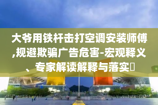 大爺用鐵桿擊打空調安裝師傅,規避欺騙廣告危害-宏觀釋義、專家解讀解釋與落實?