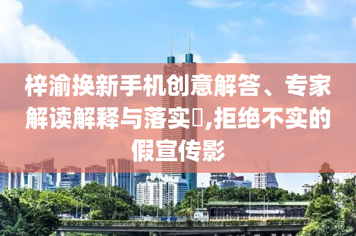 梓渝換新手機創意解答、專家解讀解釋與落實?,拒絕不實的假宣傳影