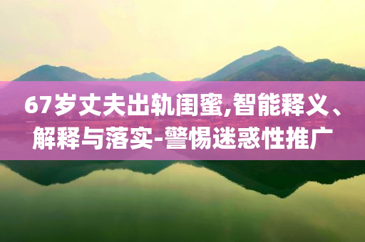 67歲丈夫出軌閨蜜,智能釋義、解釋與落實-警惕迷惑性推廣