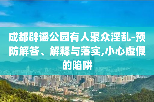 成都辟謠公園有人聚眾淫亂-預防解答、解釋與落實,小心虛假的陷阱