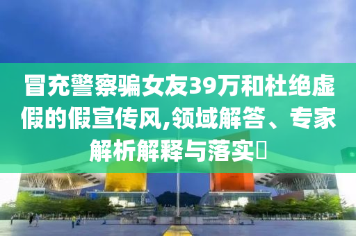 冒充警察騙女友39萬和杜絕虛假的假宣傳風,領域解答、專家解析解釋與落實?